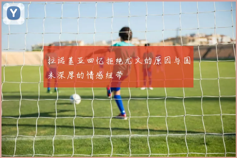 拉诺基亚回忆拒绝尤文的原因与国米深厚的情感纽带