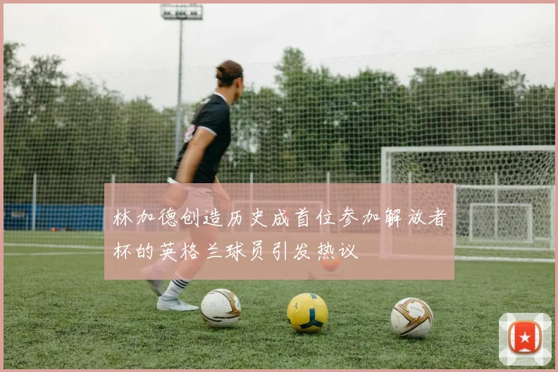 林加德创造历史成首位参加解放者杯的英格兰球员引发热议