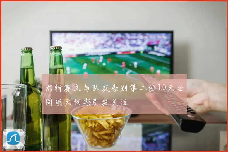 尤特赛文与队友告别第二份10天合同明天到期引发关注