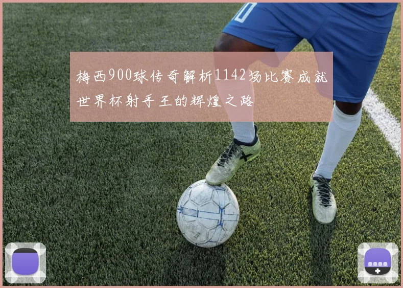 梅西900球传奇解析1142场比赛成就世界杯射手王的辉煌之路