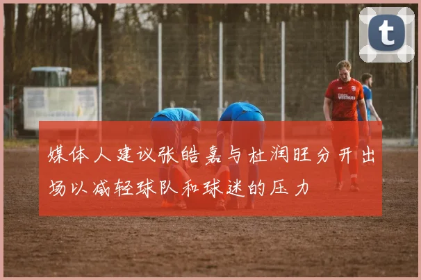 媒体人建议张皓嘉与杜润旺分开出场以减轻球队和球迷的压力