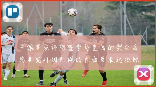 卡佩罗点评阿隆索与皇马的契合度恩里克对姆巴佩的自由度表达担忧