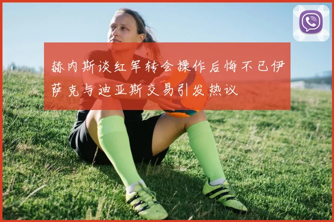 赫内斯谈红军转会操作后悔不已伊萨克与迪亚斯交易引发热议