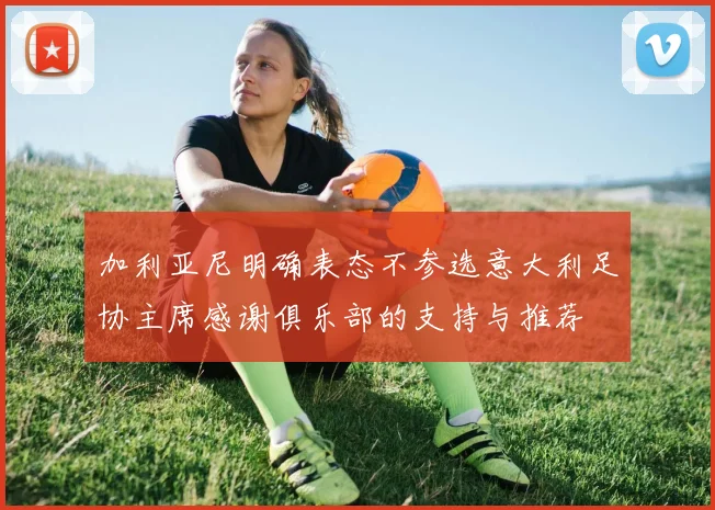 加利亚尼明确表态不参选意大利足协主席感谢俱乐部的支持与推荐