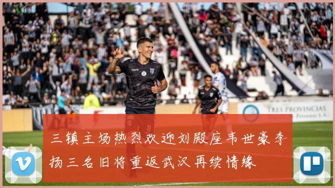 三镇主场热烈欢迎刘殿座韦世豪李扬三名旧将重返武汉再续情缘