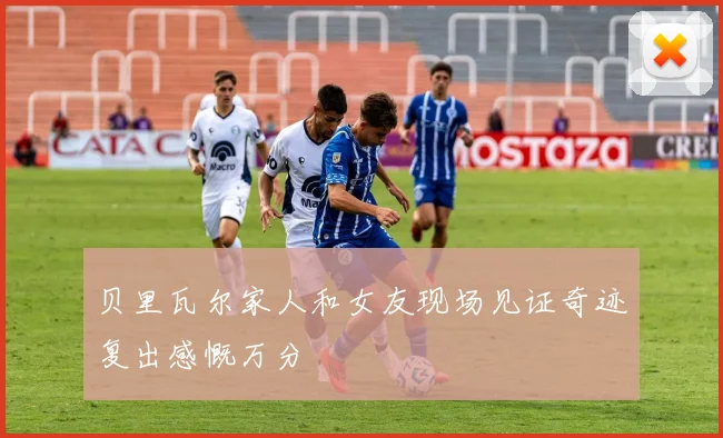贝里瓦尔家人和女友现场见证奇迹复出感慨万分