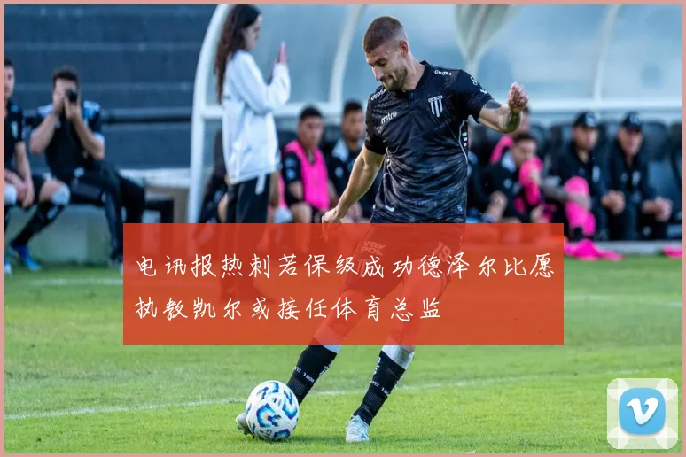 电讯报热刺若保级成功德泽尔比愿执教凯尔或接任体育总监
