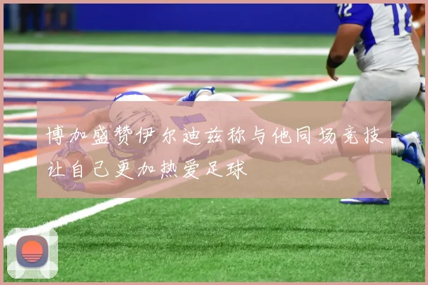 博加盛赞伊尔迪兹称与他同场竞技让自己更加热爱足球