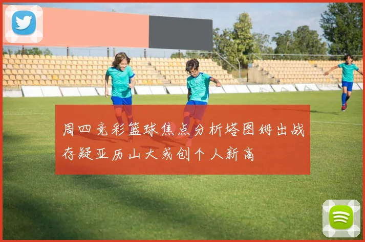 周四竞彩篮球焦点分析塔图姆出战存疑亚历山大或创个人新高