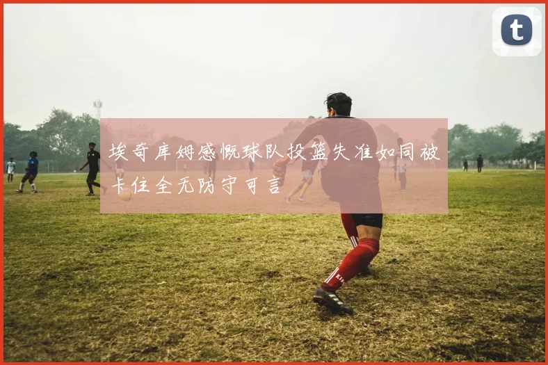 埃奇库姆感慨球队投篮失准如同被卡住全无防守可言