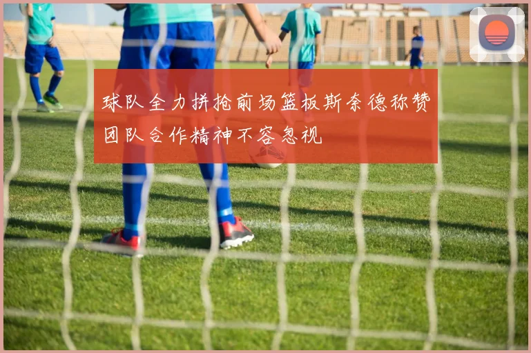 球队全力拼抢前场篮板斯奈德称赞团队合作精神不容忽视