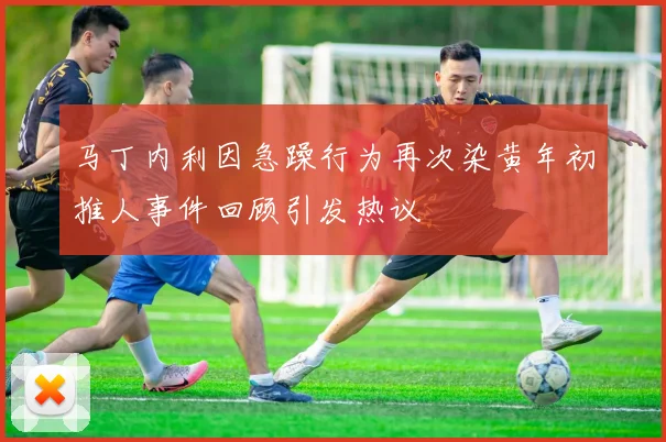 马丁内利因急躁行为再次染黄年初推人事件回顾引发热议