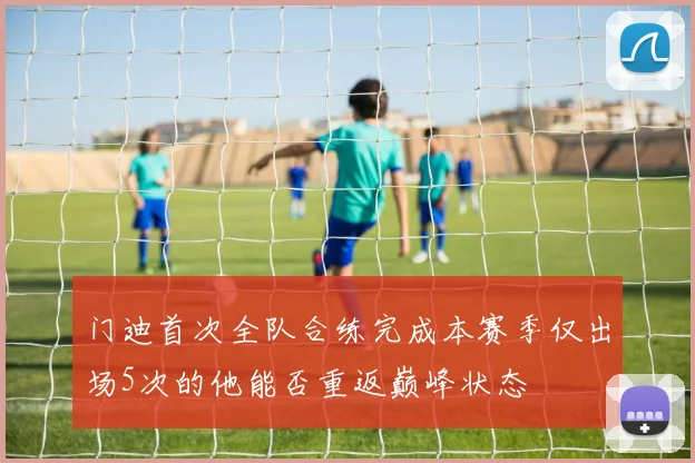 门迪首次全队合练完成本赛季仅出场5次的他能否重返巅峰状态