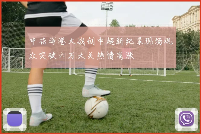 申花海港大战创中超新纪录现场观众突破六万大关热情高涨