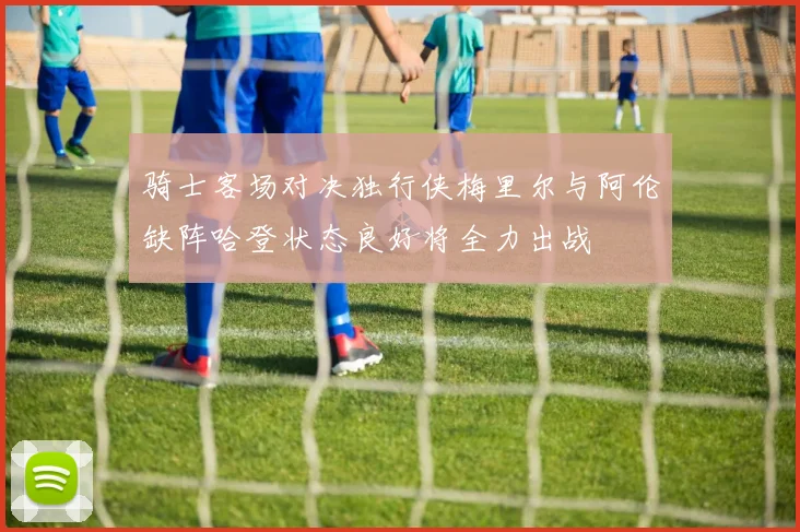 骑士客场对决独行侠梅里尔与阿伦缺阵哈登状态良好将全力出战