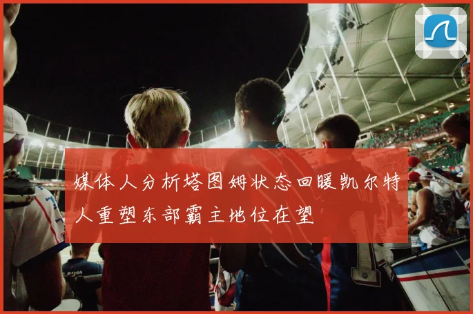 媒体人分析塔图姆状态回暖凯尔特人重塑东部霸主地位在望