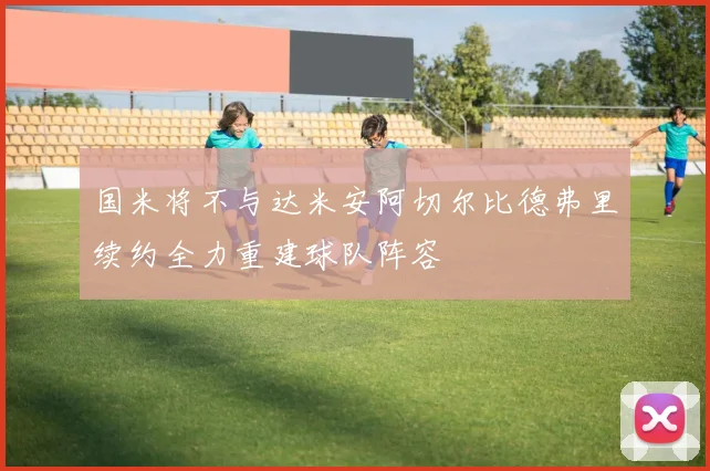 国米将不与达米安阿切尔比德弗里续约全力重建球队阵容