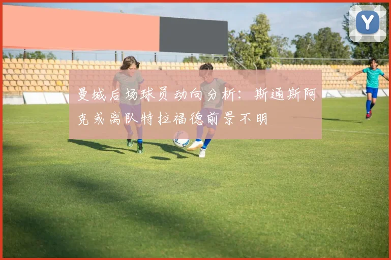 曼城后场球员动向分析：斯通斯阿克或离队特拉福德前景不明