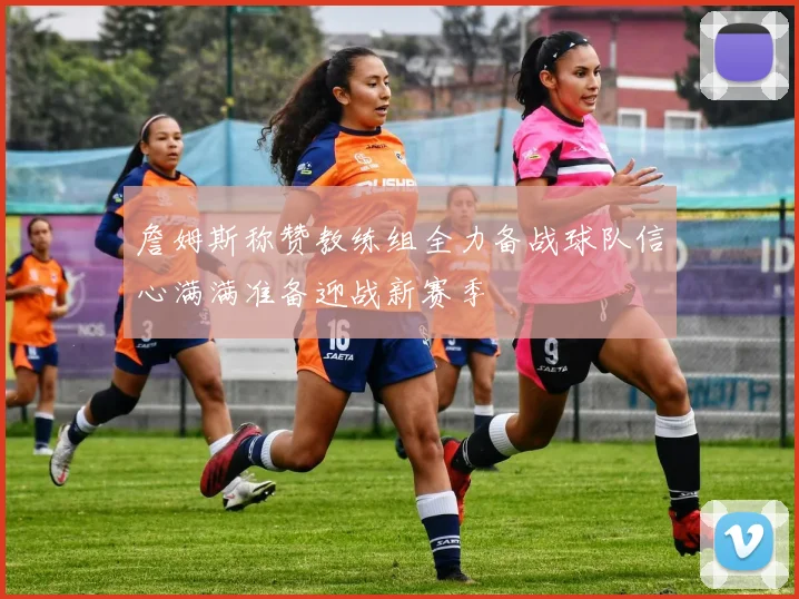 詹姆斯称赞教练组全力备战球队信心满满准备迎战新赛季