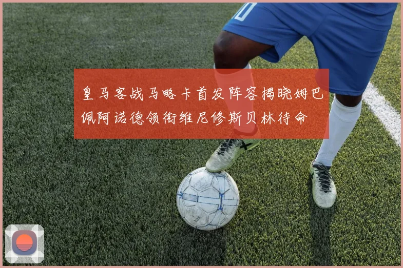 皇马客战马略卡首发阵容揭晓姆巴佩阿诺德领衔维尼修斯贝林待命