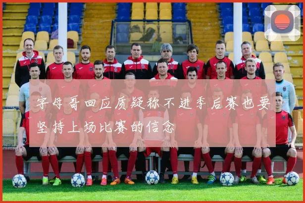 字母哥回应质疑称不进季后赛也要坚持上场比赛的信念