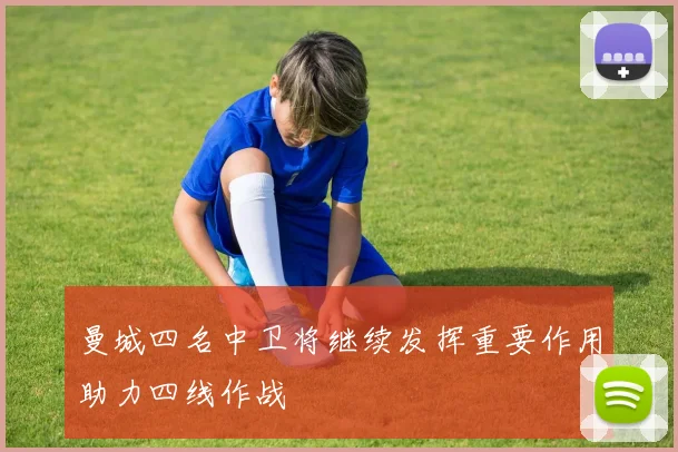 曼城四名中卫将继续发挥重要作用助力四线作战